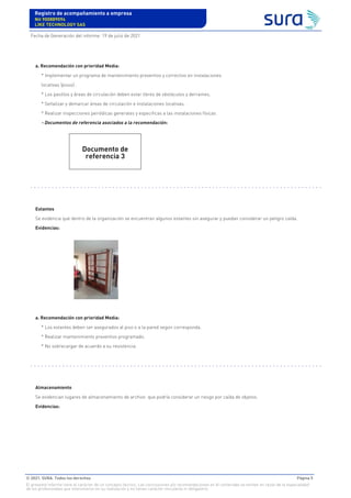 a. Recomendación con prioridad Media:
* Implementar un programa de mantenimiento preventivo y correctivo en instalaciones
locativas (pisos) .
* Los pasillos y áreas de circulación deben estar libres de obstáculos y derrames.
* Señalizar y demarcar áreas de circulación e instalaciones locativas.
* Realizar inspecciones periódicas generales y especificas a las instalaciones físicas
- Documentos de referencia asociados a la recomendación:
Estantes
Se evidencia que dentro de la organización se encuentran algunos estantes sin asegurar y puedan considerar un peligro caída.
Evidencias:
a. Recomendación con prioridad Media:
* Los estantes deben ser asegurados al piso o a la pared según corresponda.
* Realizar mantenimiento preventivo programado.
* No sobrecargar de acuerdo a su resistencia.
Almacenamiento
Se evidencian lugares de almacenamiento de archivo que podría considerar un riesgo por caída de objetos.
Evidencias:
Documento de
referencia 3
Registro de acompañamiento a empresa
Nit 900889094
LIKE TECHNOLOGY SAS
Fecha de Generación del informe: 19 de julio de 2021
© 2021. SURA. Todos los derechos Página 5
El presente informe tiene el carácter de un concepto técnico. Las conclusiones y/o recomendaciones en él contenidas se emiten en razón de la especialidad
de los profesionales que intervinieron en su realización y no tienen carácter vinculante ni obligatorio.
 
