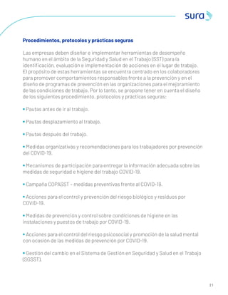 3
2 1
Procedimientos, protocolos y prácticas seguras
Las empresas deben diseñar e implementar herramientas de desempeño
humano en el ámbito de la Seguridad y Salud en el Trabajo (SST) para la
identiﬁcación, evaluación e implementación de acciones en el lugar de trabajo.
El propósito de estas herramientas se encuentra centrado en los colaboradores
para promover comportamientos responsables frente a la prevención y en el
diseño de programas de prevención en las organizaciones para el mejoramiento
de las condiciones de trabajo. Por lo tanto, se propone tener en cuenta el diseño
de los siguientes procedimiento, protocolos y prácticas seguras:
• Pautas antes de ir al trabajo.
• Pautas desplazamiento al trabajo.
• Pautas después del trabajo.
• Medidas organizativas y recomendaciones para los trabajadores por prevención
del COVID-19.
• Mecanismos de participación para entregar la información adecuada sobre las
medidas de seguridad e higiene del trabajo COVID-19.
• Campaña COPASST – medidas preventivas frente al COVID-19.
• Acciones para el control y prevención del riesgo biológico y residuos por
COVID-19.
• Medidas de prevención y control sobre condiciones de higiene en las
instalaciones y puestos de trabajo por COVID-19.
• Acciones para el control del riesgo psicosocial y promoción de la salud mental
con ocasión de las medidas de prevención por COVID-19.
• Gestión del cambio en el Sistema de Gestión en Seguridad y Salud en el Trabajo
(SGSST).
 