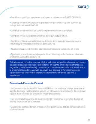 2 2
• Cambios en políticas y reglamentos internos referentes al SGSST COVID-19.
• Cambios en las matrices de riesgos de acuerdo con la sección o puestos de
trabajo derivados de COVID-19.
• Cambios en las medidas de control implementados en la empresa.
• Cambios en los estándares o normas de seguridad por oﬁcio.
• Cambios en las responsabilidades y deberes del trabajador con relación a la
seguridad por medidas preventivas del COVID-19.
• Ajuste de los procedimientos básicos de emergencia y atención en crisis.
• Ajuste del procedimiento del reporte de accidentes y enfermedades laborales
pro temas asociados a COVID-19.
Te invitamos a consultar nuestra página web para apoyarte en la construcción de
estas nuevas acciones que se debes tener en cuenta en la empresa frente a la
seguridad y salud en el trabajo, además de consultar nuestra formación virtual y
la presencial cuando se vuelvan a activar, que apoyará el fortalecimiento de
capacidades de tus colaboradores para fomentar ambientes seguros y
saludables.
Elementos de Protección Personal
Los Elementos de Protección Personal (EPP) son el medio de mitigación entre el
agente de riesgo y el trabajador, y debe ser obligatoria la orientación de continuar
su uso, manteniendo las siguientes recomendaciones:
• Incrementa la frecuencia de mantenimiento y limpieza a intervalos diarios, al
inicio y ﬁnalización de la jornada.
• Dispone de contenedores y empaques que permitan su debido almacenamiento
y conservación.
 