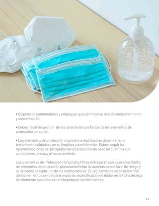 2 3
• Dispone de contenedores y empaques que permitan su debido almacenamiento
y conservación.
• Debes hacer inspección de las características físicas de los elementos de
protección personal.
• Los elementos de protección respiratoria reutilizables deben tener un
tratamiento cuidadoso en su limpieza y desinfección. Debes seguir las
recomendaciones del proveedor de los productos de aseo en cuanto a sus
condiciones de uso y almacenamiento.
Los Elementos de Protección Personal (EPP) se entregarán con base en la matriz
de elementos de protección personal deﬁnida de acuerdo con el nivel de riesgo y
actividades de cada uno de los colaboradores. El uso, cambio y disposición ﬁnal
de los elementos se realizará según las especiﬁcaciones dadas en la ﬁcha técnica
del elemento que debe ser entregada por los fabricantes.
 