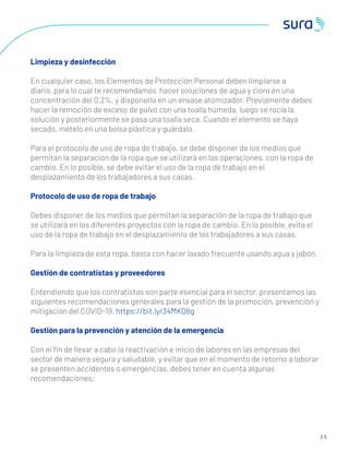 2 5
Limpieza y desinfección
En cualquier caso, los Elementos de Protección Personal deben limpiarse a
diario, para lo cual te recomendamos hacer soluciones de agua y cloro en una
concentración del 0,2%, y disponerla en un envase atomizador. Previamente debes
hacer la remoción de exceso de polvo con una toalla húmeda, luego se rocía la
solución y posteriormente se pasa una toalla seca. Cuando el elemento se haya
secado, mételo en una bolsa plástica y guárdalo.
Para el protocolo de uso de ropa de trabajo, se debe disponer de los medios que
permitan la separación de la ropa que se utilizará en las operaciones, con la ropa de
cambio. En lo posible, se debe evitar el uso de la ropa de trabajo en el
desplazamiento de los trabajadores a sus casas.
Protocolo de uso de ropa de trabajo
Debes disponer de los medios que permitan la separación de la ropa de trabajo que
se utilizará en los diferentes proyectos con la ropa de cambio. En lo posible, evita el
uso de la ropa de trabajo en el desplazamiento de los trabajadores a sus casas.
Para la limpieza de esta ropa, basta con hacer lavado frecuente usando agua y jabón.
Gestión de contratistas y proveedores
Entendiendo que los contratistas son parte esencial para el sector, presentamos las
siguientes recomendaciones generales para la gestión de la promoción, prevención y
mitigación del COVID-19. https://bit.ly/34MKQ8g
Gestión para la prevención y atención de la emergencia
Con el ﬁn de llevar a cabo la reactivación e inicio de labores en las empresas del
sector de manera segura y saludable, y evitar que en el momento de retorno a laborar
se presenten accidentes o emergencias, debes tener en cuenta algunas
recomendaciones:
 