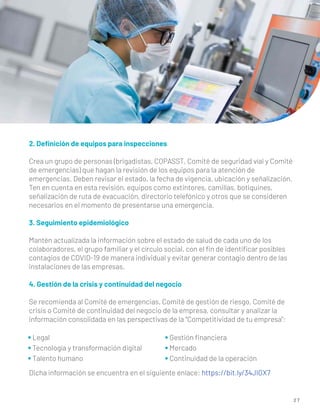 2 7
2. Deﬁnición de equipos para inspecciones
Crea un grupo de personas (brigadistas, COPASST, Comité de seguridad víal y Comité
de emergencias) que hagan la revisión de los equipos para la atención de
emergencias. Deben revisar el estado, la fecha de vigencia, ubicación y señalización.
Ten en cuenta en esta revisión, equipos como extintores, camillas, botiquines,
señalización de ruta de evacuación, directorio telefónico y otros que se consideren
necesarios en el momento de presentarse una emergencia.
3. Seguimiento epidemiológico
Mantén actualizada la información sobre el estado de salud de cada uno de los
colaboradores, el grupo familiar y el círculo social, con el ﬁn de identiﬁcar posibles
contagios de COVID-19 de manera individual y evitar generar contagio dentro de las
instalaciones de las empresas.
4. Gestión de la crisis y continuidad del negocio
Se recomienda al Comité de emergencias, Comité de gestión de riesgo, Comité de
crisis o Comité de continuidad del negocio de la empresa, consultar y analizar la
información consolidada en las perspectivas de la “Competitividad de tu empresa”:
Dicha información se encuentra en el siguiente enlace: https://bit.ly/34JIGX7
• Legal
• Tecnología y transformación digital
• Talento humano
• Gestión ﬁnanciera
• Mercado
• Continuidad de la operación
 