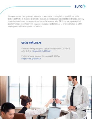 Una vez sospeches que un trabajador pueda estar contagiado con el virus, no le
debes permitir el ingreso al sitio de trabajo, debes aislarlo del resto de trabajadores y
darle instrucciones para contactar inmediatamente a su EPS, virtual o presencial,
conforme con los lineamientos y procesos que esta tenga. El profesional de la EPS
será quien deﬁna la conducta médica.
3 0
GUÍAS PRÁCTICAS
Formato de ingreso para casos sospechosos COVID-19
ARL SURA: https://bit.ly/2RllpVK
Flujograma de manejo de casos ARL SURA:
https://bit.ly/2yIsoSn
 