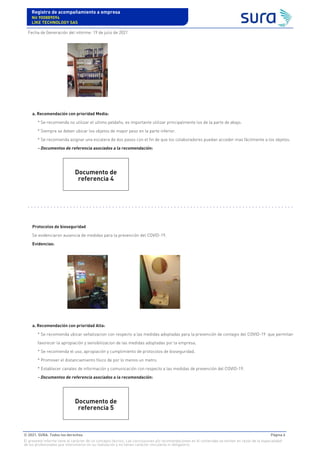 a. Recomendación con prioridad Media:
* Se recomienda no utilizar el ultimo peldaño, es importante utilizar principalmente los de la parte de abajo.
* Siempre se deben ubicar los objetos de mayor peso en la parte inferior.
* Se recomienda asignar una escalera de dos pasos con el fin de que los colaboradores puedan acceder mas fácilmente a los objetos.
- Documentos de referencia asociados a la recomendación:
Protocolos de bioseguridad
Se evidenciaron ausencia de medidas para la prevención del COVID-19.
Evidencias:
a. Recomendación con prioridad Alta:
* Se recomienda ubicar señalizacion con respecto a las medidas adoptadas para la prevención de contagio del COVID-19 que permitan
favorecer la apropiación y sensibilizacion de las medidas adoptadas por la empresa.
* Se recomienda el uso, apropiación y cumplimiento de protocolos de bioseguridad.
* Promover el distanciamiento físico de por lo menos un metro.
* Establecer canales de información y comunicación con respecto a las medidas de prevención del COVID-19.
- Documentos de referencia asociados a la recomendación:
Documento de
referencia 4
Documento de
referencia 5
Registro de acompañamiento a empresa
Nit 900889094
LIKE TECHNOLOGY SAS
Fecha de Generación del informe: 19 de julio de 2021
© 2021. SURA. Todos los derechos Página 6
El presente informe tiene el carácter de un concepto técnico. Las conclusiones y/o recomendaciones en él contenidas se emiten en razón de la especialidad
de los profesionales que intervinieron en su realización y no tienen carácter vinculante ni obligatorio.
 