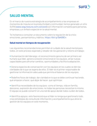 3 1
SALUD MENTAL
En el marco de nuestra estrategia de acompañamiento a las empresas en
momentos de impulso en la productividad y continuidad, hemos generado un sitio
SURA (www.segurossura.com.co/covid) con información completa para personas,
empresas y un énfasis especial en la salud mental.
Te invitamos a consultar un documento sobre la regulación de la crisis:
emociones, pensamientos y hábitos. https://bit.ly/3bK89Cn
Salud mental en tiempos de recuperación
Las siguientes recomendaciones permiten el cuidado de la salud mental para
todos, en este proceso esperado y retador de recuperación y retorno al trabajo:
• Humanización del liderazgo: el reconocimiento genuino de ser primero ser
humano que líder, genera conexión emocional en los equipos, atrae nuevas
capacidades para afrontar cambios, oportunidades y facilita la adaptación.
• Genera espacios de conversación con los equipos en los cuales se den las
claridades de lo que se espera de ellos. El líder es el primer responsable de
gestionar la información adecuada que permita el balance de los equipos.
• Redeﬁne focos de trabajo: dar claridad en lo que se debe continuar haciendo,
qué empezar a hacer, qué dejar de hacer, qué optimizar.
• Identiﬁca necesidades de los equipos: como el tiempo, vida en familia,
descanso, expresión de emociones; no todas las personas necesitan lo mismo.
El equipo se puede convertir en una red de apoyo donde todos cuiden de todos.
• Identiﬁca apoyos: esto favorecerá que el líder no tenga que gestionarlo todo,
crea estrategias de consulta de información y acompañamiento que alivie la
gestión de los equipos en este momento.
 