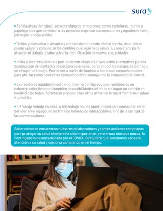 3 2
• Señala áreas de trabajo para consigna de emociones: como carteleras, muros o
papelógrafos que permitan a las personas expresar sus emociones y agradecimiento
por experiencias vividas.
• Deﬁne y comunica el alcance y claridad de rol: desde dónde aporta, de quién se
puede apoyar y comunicar los cambios que sean necesarios. Es una etapa para
aﬁanzar el trabajo colaborativo, la identiﬁcación de nuevas capacidades.
• Invita a los trabajadores a participar con ideas creativas sobre alternativas para la
disminución del contacto de persona a persona: para reducir los riesgos de contagio
en el lugar de trabajo. Puede ser a través de láminas o íconos de comunicaciones;
para utilizar como paletas de comunicación disminuyendo la comunicación verbal.
• Expresión de agradecimiento y optimismo con los equipos: venimos de un
esfuerzo colectivo; pero también de posibilidades inﬁnitas de lograr un cambio en
beneﬁcio de todos. Agradecer y apoyar a los otros alimenta la salud mental individual
y colectiva.
• El trabajo remoto en casa, o teletrabajo es una oportunidad para consolidar el rol
del líder en el equipo, no se trata de número de interacciones, sino de la calidad de
las conversaciones.
Saber cómo se encuentran nuestros colaboradores y tomar acciones tempranas
para proteger su salud siempre ha sido importante, pero ahora más que nunca, la
contingencia desencadenada por el COVID-19 requiere que prestemos especial
atención a su salud y cómo va cambiando en el tiempo.
 