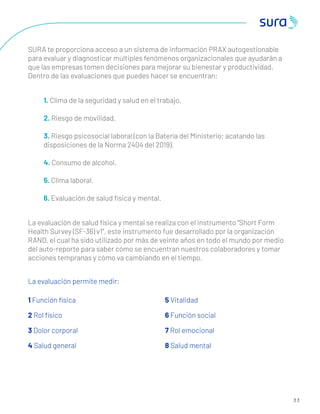 3 3
SURA te proporciona acceso a un sistema de información PRAX autogestionable
para evaluar y diagnosticar múltiples fenómenos organizacionales que ayudarán a
que las empresas tomen decisiones para mejorar su bienestar y productividad.
Dentro de las evaluaciones que puedes hacer se encuentran:
1. Clima de la seguridad y salud en el trabajo.
2. Riesgo de movilidad.
3. Riesgo psicosocial laboral (con la Batería del Ministerio; acatando las
disposiciones de la Norma 2404 del 2019).
4. Consumo de alcohol.
5. Clima laboral.
6. Evaluación de salud física y mental.
La evaluación de salud física y mental se realiza con el instrumento “Short Form
Health Survey (SF-36) v1”, este instrumento fue desarrollado por la organización
RAND, el cual ha sido utilizado por más de veinte años en todo el mundo por medio
del auto-reporte para saber cómo se encuentran nuestros colaboradores y tomar
acciones tempranas y cómo va cambiando en el tiempo.
La evaluación permite medir:
1 Función física
2 Rol físico
3 Dolor corporal
4 Salud general
5 Vitalidad
6 Función social
7 Rol emocional
8 Salud mental
 