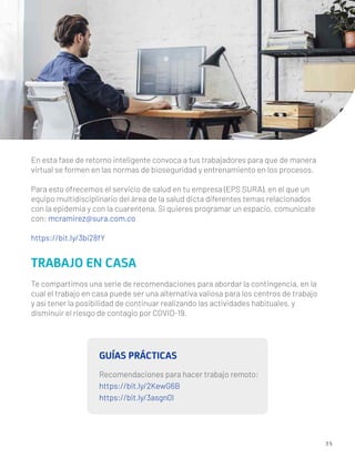 3 5
En esta fase de retorno inteligente convoca a tus trabajadores para que de manera
virtual se formen en las normas de bioseguridad y entrenamiento en los procesos.
Para esto ofrecemos el servicio de salud en tu empresa (EPS SURA), en el que un
equipo multidisciplinario del área de la salud dicta diferentes temas relacionados
con la epidemia y con la cuarentena. Si quieres programar un espacio, comunícate
con: mcramirez@sura.com.co
https://bit.ly/3bi28fY
TRABAJO EN CASA
Te compartimos una serie de recomendaciones para abordar la contingencia, en la
cual el trabajo en casa puede ser una alternativa valiosa para los centros de trabajo
y así tener la posibilidad de continuar realizando las actividades habituales, y
disminuir el riesgo de contagio por COVID-19.
GUÍAS PRÁCTICAS
Recomendaciones para hacer trabajo remoto:
https://bit.ly/2KewG6B
https://bit.ly/3asgn0I
 