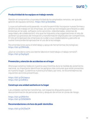 3 6
Productividad de los equipos en trabajo remoto
Mantén el compromiso y la productividad de los empleados remotos, ver guía de
gestión de equipos remotos: https://bit.ly/3eVeBbL
Lo que actualmente está pasando, no solo ha permitido incorporar nuevas formas y
dinámicas de trabajo en las empresas, así como las tecnologías para llevarlo a cabo
(sistemas en la nube, software como servicios, videollamadas, sistemas de
seguridad y de colaboración), sino que ha impuesto a las organizaciones el reto de
acelerar sus procesos de innovación y transformación digital para ser competitivos.
El reto principal para las empresas es cuidar a sus colaboradores y para ello se
vuelve transcendental aprovechar el uso de la tecnología:
Recomendaciones para el teletrabajo y apoyo de herramientas tecnológicas:
https://bit.ly/2RKHs8L
¿Qué se considera como accidente laboral en teletrabajo o trabajo remoto?:
https://bit.ly/3eyXgoS
Prevención y atención de accidentes en el hogar
Ahora que estamos todos en nuestra casa mientras dura la medida de aislamiento
nacional, es importante identiﬁcar los peligros más comunes que están presentes
en nuestro hogar. Cuidarte es nuestra prioridad y por esto, te recomendamos las
siguientes acciones preventivas:
https://bit.ly/34Uwwuv
https://bit.ly/2z8I9Cc
Construye una unidad sanitaria en tu hogar
Las unidades sanitarias transitorias, son espacios dispuestos para la
descontaminación de personas antes y después de entrar en zonas de riesgo.
https://bit.ly/2RSh1hn
https://bit.ly/2XNGWKN
Recomendaciones a la hora de pedir domicilios
https://bit.ly/2XZSwCM
 