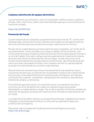 3 7
Limpieza y desinfección de equipos electrónicos
Las herramientas que utilizamos, como el computador, teléfono celular, audífonos,
teclado, ratón, entre otros, deben estar desinfectados para que no se conviertan en
fuente de contagio.
https://bit.ly/2VOYCmS
Prevención del fraude
La gran mayoría de las compañías que pertenecen al sector de las TIC, continuaron
operando bajo ciertas restricciones, dándole continuidad a la entrega de todos los
servicios ofrecidos para que los personas tengan cobertura en los mismos.
Muchos de los colaboradores que hacen parte de estas compañías, por el tipo de rol
que desempeñan, fueron enviados a sus casas a trabajar de forma remota, y así
continuarán hasta que el Gobierno Nacional decrete la forma adecuada de retornar a
su sitio de trabajo. Esta razón, obliga a que las organizaciones implementen planes
de acción para evitar la materialización de los riesgos, siendo minuciosos en la
revisión de procedimientos de seguridad en la información, identiﬁcando áreas del
sector que sean vulnerables al fraude, como también veriﬁcar su operatividad de
acuerdo con el área donde se encuentre cada individuo.
Resulta entonces necesario que revises frecuentemente esas banderas rojas o
situaciones de alerta que se generan por inusualidad en la ejecución y desarrollo de
los procesos y más especíﬁcamente en esta época de contingencia, por ejemplo:
contrataciones urgentes, reembolsos, manipulación de inventarios, desembolsos,
órdenes de compra, y comisiones.
Puntualmente para este sector, es importante hacer una evaluación de roles y
funciones con el ﬁn de determinar cuáles son aquellos cargos que pueden
desempeñar su trabajo desde su hogar. Hoy en día es posible monitorear variables de
operación de equipos y procesos de manera remota, evitando la materialización de
un fraude.
Las organizaciones deben reforzar sus programas antifraude, trabajando de manera
integrada y coordinada para fortalecer la cultura de la organización bajo esta
condición de contingencia.
Para evitar caer en riesgos de fraude durante esta contingencia consulta:
https://bit.ly/3cLOJgq
 