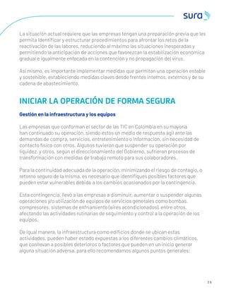 3 9
La situación actual requiere que las empresas tengan una preparación previa que les
permita identiﬁcar y estructurar procedimientos para afrontar los retos de la
reactivación de las labores, reduciendo al máximo las situaciones inesperadas y
permitiendo la anticipación de acciones que favorezcan la estabilización económica
gradual e igualmente enfocada en la contención y no propagación del virus.
Así mismo, es importante implementar medidas que permitan una operación estable
y sostenible, estableciendo medidas claves desde frentes internos, externos y de su
cadena de abastecimiento.
INICIAR LA OPERACIÓN DE FORMA SEGURA
Gestión en la infraestructura y los equipos
Las empresas que conforman el sector de las TIC en Colombia en su mayoría
han continuado su operación, siendo estos un medio de respuesta ágil ante las
demandas de compra, servicios, entretenimiento o información, sin necesidad de
contacto físico con otros. Algunos tuvieron que suspender su operación por
liquidez, y otros, según el direccionamiento del Gobierno, sufrieron procesos de
transformación con medidas de trabajo remoto para sus colaboradores.
Para la continuidad adecuada de la operación, minimizando el riesgo de contagio, o
retorno seguro de la misma, es necesario que identiﬁques posibles factores que
pueden estar vulnerables debido a los cambios ocasionados por la contingencia.
Esta contingencia, llevó a las empresas a disminuir, aumentar o suspender algunas
operaciones y/o utilización de equipos de servicios generales como bombas,
compresores, sistemas de enfriamiento (aires acondicionados), entre otros,
afectando las actividades rutinarias de seguimiento y control a la operación de los
equipos.
De igual manera, la infraestructura como ediﬁcios donde se ubican estas
actividades, pueden haber estado expuestas a los diferentes cambios climáticos,
que conllevan a posibles deterioros o factores que pueden en un inicio generar
alguna situación adversa, para ello recomendamos algunos puntos generales:
 