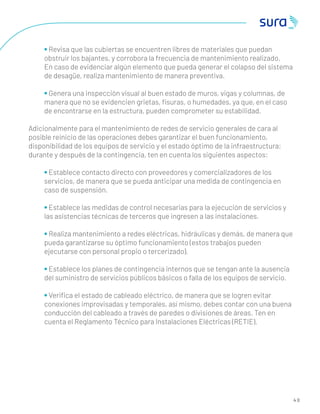 4 0
• Revisa que las cubiertas se encuentren libres de materiales que puedan
obstruir los bajantes, y corrobora la frecuencia de mantenimiento realizado.
En caso de evidenciar algún elemento que pueda generar el colapso del sistema
de desagüe, realiza mantenimiento de manera preventiva.
• Genera una inspección visual al buen estado de muros, vigas y columnas, de
manera que no se evidencien grietas, ﬁsuras, o humedades, ya que, en el caso
de encontrarse en la estructura, pueden comprometer su estabilidad.
Adicionalmente para el mantenimiento de redes de servicio generales de cara al
posible reinicio de las operaciones debes garantizar el buen funcionamiento,
disponibilidad de los equipos de servicio y el estado óptimo de la infraestructura;
durante y después de la contingencia, ten en cuenta los siguientes aspectos:
• Establece contacto directo con proveedores y comercializadores de los
servicios, de manera que se pueda anticipar una medida de contingencia en
caso de suspensión.
• Establece las medidas de control necesarias para la ejecución de servicios y
las asistencias técnicas de terceros que ingresen a las instalaciones.
• Realiza mantenimiento a redes eléctricas, hidráulicas y demás, de manera que
pueda garantizarse su óptimo funcionamiento (estos trabajos pueden
ejecutarse con personal propio o tercerizado).
• Establece los planes de contingencia internos que se tengan ante la ausencia
del suministro de servicios públicos básicos o falla de los equipos de servicio.
• Veriﬁca el estado de cableado eléctrico, de manera que se logren evitar
conexiones improvisadas y temporales, así mismo, debes contar con una buena
conducción del cableado a través de paredes o divisiones de áreas. Ten en
cuenta el Reglamento Técnico para Instalaciones Eléctricas (RETIE).
 