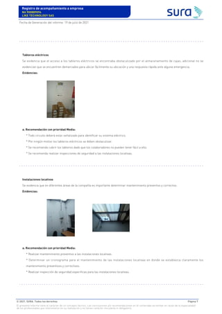 Tableros eléctricos
Se evidencia que el acceso a los tableros eléctricos se encontraba obstaculizado por el almacenamiento de cajas, adicional no se
evidencian que se encuentren demarcados para ubicar fácilmente su ubicación y una respuesta rápida ante alguna emergencia.
Evidencias:
a. Recomendación con prioridad Media:
* Todo circuito deberá estar señalizado para identificar su sistema eléctrico.
* Por ningún motivo los tableros eléctricos se deben obstaculizar.
* Se recomienda cubrir los tableros dado que los colaboradores no pueden tener fácil a ello.
* Se recomienda realizar inspecciones de seguridad a las instalaciones locativas.
Instalaciones locativas
Se evidencia que en diferentes áreas de la compañía es importante determinar mantenimiento preventivo y correctivo.
Evidencias:
a. Recomendación con prioridad Media:
* Realizar mantenimiento preventivo a las instalaciones locativas.
* Determinar un cronograma para el mantenimiento de las instalaciones locativas en donde se establezca claramente los
mantenimiento preventivos y correctivos.
* Realizar inspección de seguridad especificas para las instalaciones locativas.
Registro de acompañamiento a empresa
Nit 900889094
LIKE TECHNOLOGY SAS
Fecha de Generación del informe: 19 de julio de 2021
© 2021. SURA. Todos los derechos Página 7
El presente informe tiene el carácter de un concepto técnico. Las conclusiones y/o recomendaciones en él contenidas se emiten en razón de la especialidad
de los profesionales que intervinieron en su realización y no tienen carácter vinculante ni obligatorio.
 