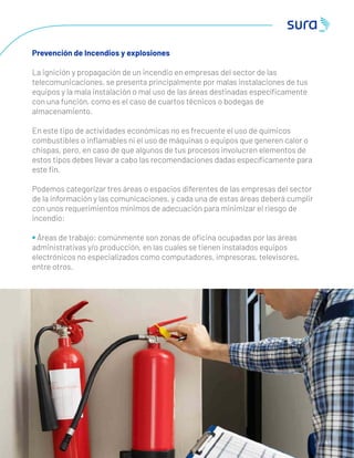 4 1
Prevención de Incendios y explosiones
La ignición y propagación de un incendio en empresas del sector de las
telecomunicaciones, se presenta principalmente por malas instalaciones de tus
equipos y la mala instalación o mal uso de las áreas destinadas especíﬁcamente
con una función, como es el caso de cuartos técnicos o bodegas de
almacenamiento.
En este tipo de actividades económicas no es frecuente el uso de químicos
combustibles o inﬂamables ni el uso de máquinas o equipos que generen calor o
chispas, pero, en caso de que algunos de tus procesos involucren elementos de
estos tipos debes llevar a cabo las recomendaciones dadas especíﬁcamente para
este ﬁn.
Podemos categorizar tres áreas o espacios diferentes de las empresas del sector
de la información y las comunicaciones, y cada una de estas áreas deberá cumplir
con unos requerimientos mínimos de adecuación para minimizar el riesgo de
incendio:
• Áreas de trabajo: comúnmente son zonas de oﬁcina ocupadas por las áreas
administrativas y/o producción, en las cuales se tienen instalados equipos
electrónicos no especializados como computadores, impresoras, televisores,
entre otros.
 