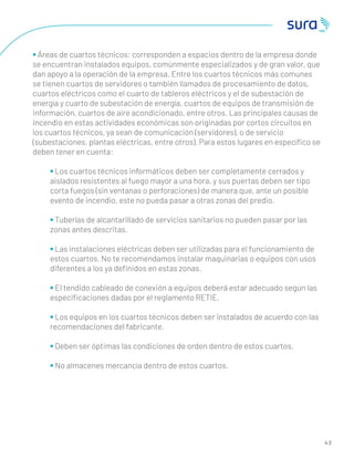 4 2
• Áreas de cuartos técnicos: corresponden a espacios dentro de la empresa donde
se encuentran instalados equipos, comúnmente especializados y de gran valor, que
dan apoyo a la operación de la empresa. Entre los cuartos técnicos más comunes
se tienen cuartos de servidores o también llamados de procesamiento de datos,
cuartos eléctricos como el cuarto de tableros eléctricos y el de subestación de
energía y cuarto de subestación de energía, cuartos de equipos de transmisión de
información, cuartos de aire acondicionado, entre otros. Las principales causas de
incendio en estas actividades económicas son originadas por cortos circuitos en
los cuartos técnicos, ya sean de comunicación (servidores), o de servicio
(subestaciones, plantas eléctricas, entre otros). Para estos lugares en especíﬁco se
deben tener en cuenta:
• Los cuartos técnicos informáticos deben ser completamente cerrados y
aislados resistentes al fuego mayor a una hora, y sus puertas deben ser tipo
corta fuegos (sin ventanas o perforaciones) de manera que, ante un posible
evento de incendio, este no pueda pasar a otras zonas del predio.
• Tuberías de alcantarillado de servicios sanitarios no pueden pasar por las
zonas antes descritas.
• Las instalaciones eléctricas deben ser utilizadas para el funcionamiento de
estos cuartos. No te recomendamos instalar maquinarias o equipos con usos
diferentes a los ya deﬁnidos en estas zonas.
• El tendido cableado de conexión a equipos deberá estar adecuado según las
especiﬁcaciones dadas por el reglamento RETIE.
• Los equipos en los cuartos técnicos deben ser instalados de acuerdo con las
recomendaciones del fabricante.
• Deben ser óptimas las condiciones de orden dentro de estos cuartos.
• No almacenes mercancía dentro de estos cuartos.
 