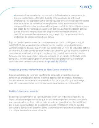 4 3
• Áreas de almacenamiento: son espacios deﬁnidos donde permanecerán
diferentes elementos utilizados durante el desarrollo de su actividad
empresarial, estos pueden variar desde equipos electrónicos que den soporte
a las estaciones de trabajo de los empleados, hasta almacenamiento de
equipos utilizados para instalar en los hogares u oﬁcinas de los clientes, junto
con stock de mercancía para la venta en general. La recomendación general
que se encuentra especiﬁcada en el apartado de almacenamiento, te
permitira mantener las áreas donde tenga algún tipo de almacenamiento
protegidas de posibles incendios o daños.
Bajo las condiciones actuales de trabajo generadas por la contingencia actual
del COVID-19, las áreas descritas anteriormente, podrían verse desatendidas,
vulnerando las medidas de supervisión que garanticen un nivel de seguridad óptimo
de incendio. Esto se puede generar por falta de personal que se encuentre atento a
cualquier anormalidad, por lo que cumplir con las condiciones mínimas resulta
fundamental para mantener el riesgo de incendio en un estado controlado por la
compañía. A continuación, presentamos medidas de protección y prevención
descritas en el siguiente documento: https://bit.ly/2RZQFdt
Inspección, prueba y mantenimiento de Redes Contra Incendio-RCI
Así como el riesgo de incendio es diferente para cada área de la empresa,
también las protecciones contra incendio deberán ser diseñadas, instaladas,
inspeccionadas y mantenidas de acuerdo al tipo de protección que esta tenga,
para ello ten en cuenta las recomendaciones mencionadas a continuación:
Red hidráulica contra incendio
En caso de que al interior de tu compañía cuenten con red contra incendio, es
importante que tengas en cuenta que los sistemas de protección contra incendio
son considerados equipos críticos y siempre debes garantizar su disponibilidad,
por lo cual, las actividades de inspección, prueba y mantenimiento, no puedes
descuidarla por factores externos como la disminución o el aumento en la demanda
o la obligación de aislarse socialmente.
 