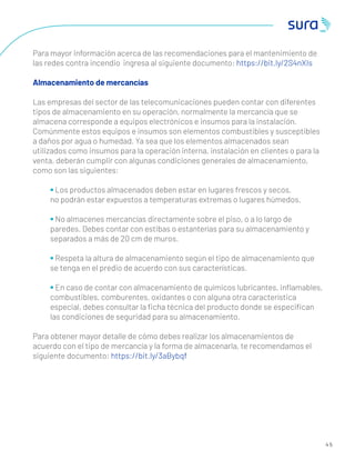 4 5
Para mayor información acerca de las recomendaciones para el mantenimiento de
las redes contra incendio ingresa al siguiente documento: https://bit.ly/2S4nXIs
Almacenamiento de mercancías
Las empresas del sector de las telecomunicaciones pueden contar con diferentes
tipos de almacenamiento en su operación, normalmente la mercancía que se
almacena corresponde a equipos electrónicos e insumos para la instalación.
Comúnmente estos equipos e insumos son elementos combustibles y susceptibles
a daños por agua o humedad. Ya sea que los elementos almacenados sean
utilizados como insumos para la operación interna, instalación en clientes o para la
venta, deberán cumplir con algunas condiciones generales de almacenamiento,
como son las siguientes:
• Los productos almacenados deben estar en lugares frescos y secos,
no podrán estar expuestos a temperaturas extremas o lugares húmedos.
• No almacenes mercancías directamente sobre el piso, o a lo largo de
paredes. Debes contar con estibas o estanterías para su almacenamiento y
separados a más de 20 cm de muros.
• Respeta la altura de almacenamiento según el tipo de almacenamiento que
se tenga en el predio de acuerdo con sus características.
• En caso de contar con almacenamiento de químicos lubricantes, inﬂamables,
combustibles, comburentes, oxidantes o con alguna otra característica
especial, debes consultar la ﬁcha técnica del producto donde se especiﬁcan
las condiciones de seguridad para su almacenamiento.
Para obtener mayor detalle de cómo debes realizar los almacenamientos de
acuerdo con el tipo de mercancía y la forma de almacenarla, te recomendamos el
siguiente documento: https://bit.ly/3aBybqf
 