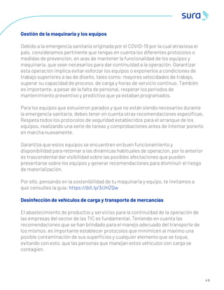 2 4
3
4 6
Gestión de la maquinaria y los equipos
Debido a la emergencia sanitaria originada por el COVID-19 por la cual atraviesa el
país, consideramos pertinente que tengas en cuenta los diferentes protocolos o
medidas de prevención, en aras de mantener la funcionalidad de los equipos y
maquinaria, que sean necesarios para dar continuidad a la operación. Garantizar
esta operación implica evitar esforzar los equipos o exponerlos a condiciones de
trabajo superiores a las de diseño, tales como: mayores velocidades de trabajo,
superar su capacidad de proceso, de carga y horas de servicio continuo. También
es importante, a pesar de la falta de personal, respetar los periodos de
mantenimiento preventivo y predictivo que ya estaban programados.
Para los equipos que estuvieron parados y que no están siendo necesarios durante
la emergencia sanitaria, debes tener en cuenta otras recomendaciones especíﬁcas.
Respeta todos los protocolos de seguridad establecidos para el arranque de los
equipos, realizando una serie de tareas y comprobaciones antes de intentar ponerlo
en marcha nuevamente.
Garantiza que estos equipos se encuentren en buen funcionamiento y
disponibilidad para retornar a las dinámicas habituales de operación, por lo anterior
es trascendental dar visibilidad sobre las posibles afectaciones que pueden
presentarse sobre los equipos y generar recomendaciones para disminuir el riesgo
de materialización.
Por ello, pensando en la sostenibilidad de tu maquinaria y equipo, te invitamos a
que consultes la guía: https://bit.ly/3cIHZQw
Desinfección de vehículos de carga y transporte de mercancías
El abastecimiento de productos y servicios para la continuidad de la operación de
las empresas del sector de las TIC es fundamental. Teniendo en cuenta las
recomendaciones que se han brindado para el manejo adecuado del transporte de
los mismos, es importante establecer protocolos que minimicen al máximo una
posible contaminación de sus superﬁcies y cualquier elemento que se toque,
evitando con esto, que las personas que manejan estos vehículos con carga se
contagien.
 