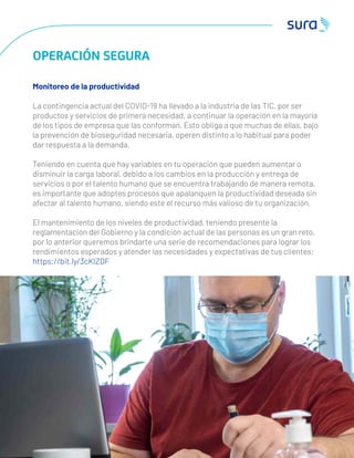 4 7
OPERACIÓN SEGURA
Monitoreo de la productividad
La contingencia actual del COVID-19 ha llevado a la industria de las TIC, por ser
productos y servicios de primera necesidad, a continuar la operación en la mayoría
de los tipos de empresa que las conforman. Esto obliga a que muchas de ellas, bajo
la prevención de bioseguridad necesaria, operen distinto a lo habitual para poder
dar respuesta a la demanda.
Teniendo en cuenta que hay variables en tu operación que pueden aumentar o
disminuir la carga laboral, debido a los cambios en la producción y entrega de
servicios o por el talento humano que se encuentra trabajando de manera remota,
es importante que adoptes procesos que apalanquen la productividad deseada sin
afectar al talento humano, siendo este el recurso más valioso de tu organización.
El mantenimiento de los niveles de productividad, teniendo presente la
reglamentación del Gobierno y la condición actual de las personas es un gran reto,
por lo anterior queremos brindarte una serie de recomendaciones para lograr los
rendimientos esperados y atender las necesidades y expectativas de tus clientes:
https://bit.ly/3cKIZDF
 