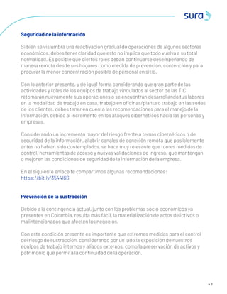 4 8
Seguridad de la información
Si bien se vislumbra una reactivación gradual de operaciones de algunos sectores
económicos, debes tener claridad que esto no implica que todo vuelva a su total
normalidad. Es posible que ciertos roles deban continuarse desempeñando de
manera remota desde sus hogares como medida de prevención, contención y para
procurar la menor concentración posible de personal en sitio.
Con lo anterior presente, y de igual forma considerando que gran parte de las
actividades y roles de los equipos de trabajo vinculados al sector de las TIC
retomarán nuevamente sus operaciones o se encuentran desarrollando tus labores
en la modalidad de trabajo en casa, trabajo en oﬁcinas/planta o trabajo en las sedes
de los clientes, debes tener en cuenta las recomendaciones para el manejo de la
información, debido al incremento en los ataques cibernéticos hacia las personas y
empresas.
Considerando un incremento mayor del riesgo frente a temas cibernéticos o de
seguridad de la información, al abrir canales de conexión remota que posiblemente
antes no habían sido contemplados, se hace muy relevante que tomes medidas de
control, herramientas de acceso y nuevas validaciones de ingreso, que mantengan
o mejoren las condiciones de seguridad de la información de la empresa.
En el siguiente enlace te compartimos algunas recomendaciones:
https://bit.ly/3544I6S
Prevención de la sustracción
Debido a la contingencia actual, junto con los problemas socio económicos ya
presentes en Colombia, resulta más fácil, la materialización de actos delictivos o
malintencionados que afecten los negocios.
Con esta condición presente es importante que extremes medidas para el control
del riesgo de sustracción, considerando por un lado la exposición de nuestros
equipos de trabajo internos y aliados externos, como la preservación de activos y
patrimonio que permita la continuidad de la operación.
 