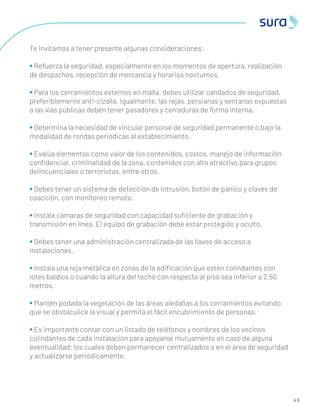 4 9
Te invitamos a tener presente algunas consideraciones:
• Refuerza la seguridad, especialmente en los momentos de apertura, realización
de despachos, recepción de mercancía y horarios nocturnos.
• Para los cerramientos externos en malla, debes utilizar candados de seguridad,
preferiblemente anti-cizalla. Igualmente, las rejas, persianas y ventanas expuestas
a las vías públicas deben tener pasadores y cerraduras de forma interna.
• Determina la necesidad de vincular personal de seguridad permanente o bajo la
modalidad de rondas periódicas al establecimiento.
• Evalúa elementos como valor de los contenidos, costos, manejo de información
conﬁdencial, criminalidad de la zona, contenidos con alto atractivo para grupos
delincuenciales o terroristas, entre otros.
• Debes tener un sistema de detección de intrusión, botón de pánico y claves de
coacción, con monitoreo remoto.
• Instala cámaras de seguridad con capacidad suﬁciente de grabación y
transmisión en línea. El equipo de grabación debe estar protegido y oculto.
• Debes tener una administración centralizada de las llaves de acceso a
instalaciones.
• Instala una reja metálica en zonas de la ediﬁcación que estén colindantes con
lotes baldíos o cuando la altura del techo con respecto al piso sea inferior a 2.50
metros.
• Mantén podada la vegetación de las áreas aledañas a los cerramientos evitando
que se obstaculice la visual y permita el fácil encubrimiento de personas.
• Es importante contar con un listado de teléfonos y nombres de los vecinos
colindantes de cada instalación para apoyarse mutuamente en caso de alguna
eventualidad; los cuales deben permanecer centralizados o en el área de seguridad
y actualizarse periódicamente.
 