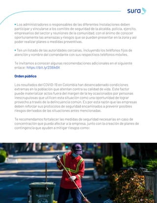 • Los administradores o responsables de las diferentes instalaciones deben
participar y vincularse a los comités de seguridad de la alcaldía, policía, ejercito,
empresarios del sector y reuniones de la comunidad, con el ánimo de conocer
oportunamente las amenazas y riesgos que se pueden presentar en la zona y así
poder realizar planes o medidas preventivas.
• Ten un listado de las autoridades cercanas, incluyendo los teléfonos ﬁjos de
atención y nombre del comandante con sus respectivos teléfonos móviles.
Te invitamos a conocer algunas recomendaciones adicionales en el siguiente
enlace: https://bit.ly/2S6lk8X
Orden público
Los resultados del COVID-19 en Colombia han desencadenado condiciones
extremas en la población que atentan contra su calidad de vida. Este factor
puede materializar actos fuera del margen de la ley ocasionados por personas
inescrupulosas que utilicen esta situación como una oportunidad de lograr
provecho a través de la delincuencia común. Es por esta razón que las empresas
deben reforzar sus protocolos de seguridad encaminados a prevenir posibles
riesgos derivados de las situaciones antes mencionadas.
Te recomendamos fortalecer las medidas de seguridad necesarias en caso de
concentración que pueda afectar a la empresa, junto con la creación de planes de
contingencia que ayuden a mitigar riesgos como:
5 0
 