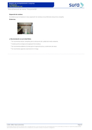 Disposición de residuos
Se evidencia que la empresa no hace separación de residuos en las diferentes áreas de la compañía.
Evidencias:
a. Recomendación con prioridad Media:
* Se recomienda realizar campañas para la educación del cuidado del medio ambiente.
* Instalar puntos ecológicos de separación de residuos.
* Se recomienda establecer formato para el reporte de actos y condiciones de salud.
* Se recomienda capacitar al personal en el riesgo.
Registro de acompañamiento a empresa
Nit 900889094
LIKE TECHNOLOGY SAS
Fecha de Generación del informe: 19 de julio de 2021
© 2021. SURA. Todos los derechos Página 8
El presente informe tiene el carácter de un concepto técnico. Las conclusiones y/o recomendaciones en él contenidas se emiten en razón de la especialidad
de los profesionales que intervinieron en su realización y no tienen carácter vinculante ni obligatorio.
 