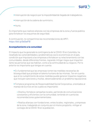 5 1
• Interrupción de negocio por la imposibilidad de llegada de trabajadores.
• Interrupción de la cadena de suministro.
• Hurto.
Es importante que realices alianzas con las empresas de la zona y fuerza pública
para fortalecer los esquemas de seguridad.
A continuación, te compartimos las recomendaciones de AMIT:
https://bit.ly/3eOwlFB
Acompañamiento a la comunidad
El impacto que ha generado la contingencia de la COVID-19 en Colombia, ha
resaltado las vulnerabilidades y problemáticas socio económicas en el país,
condición que impulsará a las empresas a fortalecer su relacionamiento con las
comunidades, desde diferentes frentes, logrando mitigar riegos que impacten
tanto las personas que las habitan, como a la continuidad de su negocio. Por lo
anterior es importante que tengas en cuenta:
• Es fundamental que las empresas tomen las medidas necesarias de
bioseguridad que protejan al talento humano de las mismas. Ten en cuenta
que el no cumplimiento de estas medidas puede generar impactos negativos
que incluyen sanciones y multas, desencadenando un problema reputacional.
• Fortalece programas de Responsabilidad Social Corporativa, orientados al
manejo de la crisis en los cuales es importante:
- Diseña y fortalece campañas locales, partiendo de comunicaciones
constantes y eﬁcientes con la comunidad, teniendo en cuenta las
recomendaciones gubernamentales.
- Realiza alianzas con fundaciones, entes locales, regionales, y empresas
de la zona, trabajando en conjunto por el mismo propósito, mitigar el
contagio de la COVID-19 en la población.
 
