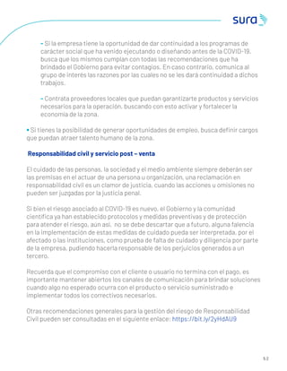5 2
- Si la empresa tiene la oportunidad de dar continuidad a los programas de
carácter social que ha venido ejecutando o diseñando antes de la COVID-19,
busca que los mismos cumplan con todas las recomendaciones que ha
brindado el Gobierno para evitar contagios. En caso contrario, comunica al
grupo de interés las razones por las cuales no se les dará continuidad a dichos
trabajos.
- Contrata proveedores locales que puedan garantizarte productos y servicios
necesarios para la operación, buscando con esto activar y fortalecer la
economía de la zona.
• Si tienes la posibilidad de generar oportunidades de empleo, busca deﬁnir cargos
que puedan atraer talento humano de la zona.
Responsabilidad civil y servicio post – venta
El cuidado de las personas, la sociedad y el medio ambiente siempre deberán ser
las premisas en el actuar de una persona u organización, una reclamación en
responsabilidad civil es un clamor de justicia, cuando las acciones u omisiones no
pueden ser juzgadas por la justicia penal.
Si bien el riesgo asociado al COVID-19 es nuevo, el Gobierno y la comunidad
cientíﬁca ya han establecido protocolos y medidas preventivas y de protección
para atender el riesgo, aún así, no se debe descartar que a futuro, alguna falencia
en la implementación de estas medidas de cuidado pueda ser interpretada, por el
afectado o las instituciones, como prueba de falta de cuidado y diligencia por parte
de la empresa, pudiendo hacerla responsable de los perjuicios generados a un
tercero.
Recuerda que el compromiso con el cliente o usuario no termina con el pago, es
importante mantener abiertos los canales de comunicación para brindar soluciones
cuando algo no esperado ocurra con el producto o servicio suministrado e
implementar todos los correctivos necesarios.
Otras recomendaciones generales para la gestión del riesgo de Responsabilidad
Civil pueden ser consultadas en el siguiente enlace: https://bit.ly/2yHdAU9
 