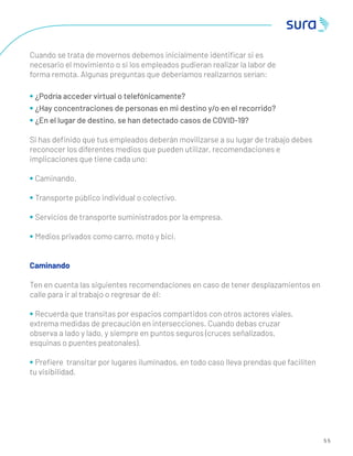 5 5
Cuando se trata de movernos debemos inicialmente identiﬁcar si es
necesario el movimiento o si los empleados pudieran realizar la labor de
forma remota. Algunas preguntas que deberíamos realizarnos serían:
• ¿Podría acceder virtual o telefónicamente?
• ¿Hay concentraciones de personas en mi destino y/o en el recorrido?
• ¿En el lugar de destino, se han detectado casos de COVID-19?
Si has deﬁnido que tus empleados deberán movilizarse a su lugar de trabajo debes
reconocer los diferentes medios que pueden utilizar, recomendaciones e
implicaciones que tiene cada uno:
• Caminando.
• Transporte público individual o colectivo.
• Servicios de transporte suministrados por la empresa.
• Medios privados como carro, moto y bici.
Caminando
Ten en cuenta las siguientes recomendaciones en caso de tener desplazamientos en
calle para ir al trabajo o regresar de él:
• Recuerda que transitas por espacios compartidos con otros actores viales,
extrema medidas de precaución en intersecciones. Cuando debas cruzar
observa a lado y lado, y siempre en puntos seguros (cruces señalizados,
esquinas o puentes peatonales).
• Preﬁere transitar por lugares iluminados, en todo caso lleva prendas que faciliten
tu visibilidad.
 