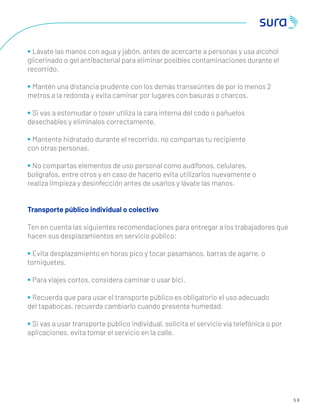5 6
• Lávate las manos con agua y jabón, antes de acercarte a personas y usa alcohol
glicerinado o gel antibacterial para eliminar posibles contaminaciones durante el
recorrido.
• Mantén una distancia prudente con los demás transeúntes de por lo menos 2
metros a la redonda y evita caminar por lugares con basuras o charcos.
• Si vas a estornudar o toser utiliza la cara interna del codo o pañuelos
desechables y elimínalos correctamente.
• Mantente hidratado durante el recorrido, no compartas tu recipiente
con otras personas.
• No compartas elementos de uso personal como audífonos, celulares,
bolígrafos, entre otros y en caso de hacerlo evita utilizarlos nuevamente o
realiza limpieza y desinfección antes de usarlos y lávate las manos.
Transporte público individual o colectivo
Ten en cuenta las siguientes recomendaciones para entregar a los trabajadores que
hacen sus desplazamientos en servicio público:
• Evita desplazamiento en horas pico y tocar pasamanos, barras de agarre, o
torniquetes.
• Para viajes cortos, considera caminar o usar bici.
• Recuerda que para usar el transporte público es obligatorio el uso adecuado
del tapabocas, recuerda cambiarlo cuando presente humedad.
• Si vas a usar transporte público individual, solicita el servicio vía telefónica o por
aplicaciones, evita tomar el servicio en la calle.
 