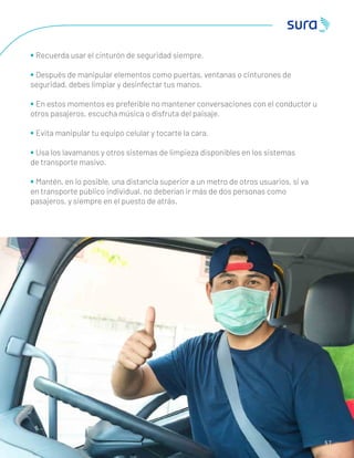 5 7
• Recuerda usar el cinturón de seguridad siempre.
• Después de manipular elementos como puertas, ventanas o cinturones de
seguridad, debes limpiar y desinfectar tus manos.
• En estos momentos es preferible no mantener conversaciones con el conductor u
otros pasajeros, escucha música o disfruta del paisaje.
• Evita manipular tu equipo celular y tocarte la cara.
• Usa los lavamanos y otros sistemas de limpieza disponibles en los sistemas
de transporte masivo.
• Mantén, en lo posible, una distancia superior a un metro de otros usuarios, si va
en transporte público individual, no deberían ir más de dos personas como
pasajeros, y siempre en el puesto de atrás.
 
