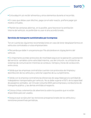 5 8
• Evita adquirir y/o recibir alimentos y otros elementos durante el recorrido.
• En caso que debas usar efectivo, paga con el valor exacto, preﬁere pagar por
medios virtuales.
• Mantén las ventanas abiertas, en lo posible, para favorecer la ventilación
interna del vehículo, es preferible no usar el aire acondicionado.
Servicios de transporte suministrados por la empresa
Ten en cuenta las siguientes recomendaciones en caso de tener desplazamientos en
vehículos contratados o rutas empresariales:
• Recuerda que debe ir una persona por ﬁla ubicándose en zigzag dentro del
vehículo.
• Es importante acordar protocolos de movilidad segura en la operación y prestación
del servicio: variables como velocidad máxima, uso del cinturón, no utilización de
sistemas de comunicación mientras se conduce, tiempos y horas de conducción,
entre otros.
• Valida que las empresas contratistas cuenten con protocolos de limpieza y
desinfección de los vehículos y solicitar soportes de su cumplimiento.
• Valida con la empresa contratista las distancias de seguridad para la cantidad de
trabajadores transportados por vehículo. No se debe superar el 50% de la capacidad
de pasajeros sentados, ver Circular conjunta 0004 para empresas y conductores de
transporte público, y las demás emitidas al respecto.
• Coloca cintas o elementos de advertencia sobre los puestos que no están
disponibles para ser usados.
• Asegura que se ejecuten las revisiones preoperacionales de los vehículos y
revisiones preventivas periódicas.
 