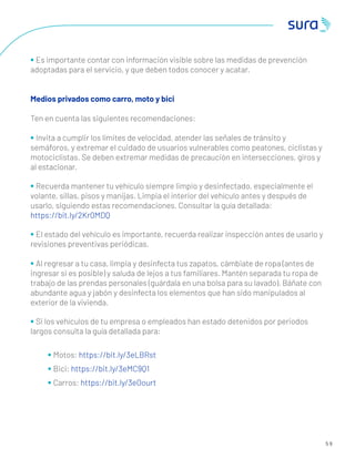 5 9
• Es importante contar con información visible sobre las medidas de prevención
adoptadas para el servicio, y que deben todos conocer y acatar.
Medios privados como carro, moto y bici
Ten en cuenta las siguientes recomendaciones:
• Invita a cumplir los límites de velocidad, atender las señales de tránsito y
semáforos, y extremar el cuidado de usuarios vulnerables como peatones, ciclistas y
motociclistas. Se deben extremar medidas de precaución en intersecciones, giros y
al estacionar.
• Recuerda mantener tu vehículo siempre limpio y desinfectado, especialmente el
volante, sillas, pisos y manijas. Limpia el interior del vehículo antes y después de
usarlo, siguiendo estas recomendaciones. Consultar la guía detallada:
https://bit.ly/2Kr0MDQ
• El estado del vehículo es importante, recuerda realizar inspección antes de usarlo y
revisiones preventivas periódicas.
• Al regresar a tu casa, limpia y desinfecta tus zapatos, cámbiate de ropa (antes de
ingresar si es posible) y saluda de lejos a tus familiares. Mantén separada tu ropa de
trabajo de las prendas personales (guárdala en una bolsa para su lavado). Báñate con
abundante agua y jabón y desinfecta los elementos que han sido manipulados al
exterior de la vivienda.
• Si los vehículos de tu empresa o empleados han estado detenidos por periodos
largos consulta la guía detallada para:
• Motos: https://bit.ly/3eLBRst
• Bici: https://bit.ly/3eMC9Q1
• Carros: https://bit.ly/3eOourt
 
