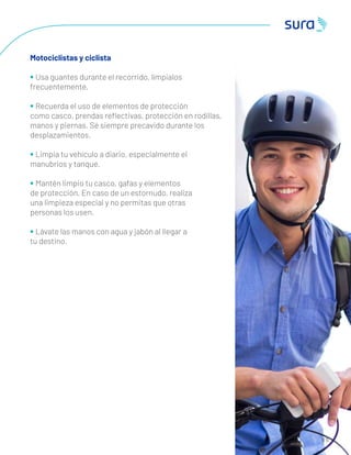6 0
Motociclistas y ciclista
• Usa guantes durante el recorrido, límpialos
frecuentemente.
• Recuerda el uso de elementos de protección
como casco, prendas reﬂectivas, protección en rodillas,
manos y piernas. Sé siempre precavido durante los
desplazamientos.
• Limpia tu vehículo a diario, especialmente el
manubrios y tanque.
• Mantén limpio tu casco, gafas y elementos
de protección. En caso de un estornudo, realiza
una limpieza especial y no permitas que otras
personas los usen.
• Lávate las manos con agua y jabón al llegar a
tu destino.
 