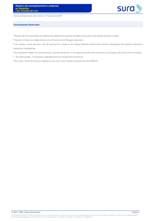 * Revisar de forma periódica los hábitos de trabajo para detectar posibles actuaciones que puedan generar riesgos.
* Implicar a todos los colaboradores en la Prevención de Riesgos Laborales.
* Las salidas, zonas de paso, vías de evacuación y espacios de trabajo deberán mantenerse siempre despejados de objetos y líquidos o
sustancias resbaladizas.
* No almacenar objetos en zonas de paso, vías de evacuación, ni en lugares que dificulten el acceso a los equipos de lucha contra incendios.
* - No sobrecargar, ni manipular indebidamente las instalaciones eléctricas.
* No fumar, tomar alimentos o bebidas en las reas como método de prevención de COVID19.
Conclusiones Generales
Registro de acompañamiento a empresa
Nit 900889094
LIKE TECHNOLOGY SAS
Fecha de Generación del informe: 19 de julio de 2021
© 2021. SURA. Todos los derechos Página 9
El presente informe tiene el carácter de un concepto técnico. Las conclusiones y/o recomendaciones en él contenidas se emiten en razón de la especialidad
de los profesionales que intervinieron en su realización y no tienen carácter vinculante ni obligatorio.
 