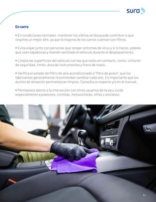 6 1
En carro
• En condiciones normales, mantener los vidrios arriba puede contribuir a que
respires un mejor aire, ya que la mayoría de los carros cuentan con ﬁltros.
• Evita viajar junto con personas que tengan síntomas de virus y si lo haces, pídeles
que usen tapabocas y mantén ventilado el vehículo durante el desplazamiento.
• Limpia las superﬁcies del vehículo con las que estés en contacto, como: cinturón
de seguridad, timón, área de instrumentos y freno de mano.
• Veriﬁca el estado del ﬁltro de aire acondicionado o “ﬁltro de polen”, que los
fabricantes generalmente recomiendan cambiar cada año. Es importante que los
ductos de aireación permanezcan limpios. Consulta un experto y/o en el manual.
• Permanece atento a la interacción con otros usuarios de la vía y cuida
especialmente a peatones, ciclistas, motociclistas, niños y ancianos.
 