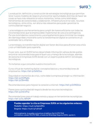 6 3
La evaluación, deﬁnición y construcción de estrategias tecnológicas que permitan
tener nuevos modelos de negocio y/o encontrar oportunidades distintas de hacer las
cosas se hace más relevante en estos momentos, temas como teletrabajo,
herramientas de conectividad y colaboración, infraestructura en la nube, recursos
tecnológicos, entre otros, son ahora más relevantes para poder garantizar la
continuidad del negocio.
La tecnología es una herramienta para cumplir de manera eﬁciente con todas las
recomendaciones que la empresa debe implementar de cara a la contingencia.
Por eso te brindamos conocimiento y acompañamiento para minimizar los riesgos
de ciberseguridad y mostrarte como la transformación digital se convierte en un
acelerador de tu empresa.
La tecnología y la transformación digital son factor decisivo para afrontar esta crisis
y son un habilitador para superarla.
Es por esto, que en SURA hemos desarrollado información valiosa donde podrás
encontrar recomendaciones para el buen uso y manejo de la tecnología, además
de asesoría en Empresas SURA donde con un experto podrás deﬁnir estrategias
tecnológicas.
Te invitamos a que consultes nuestro micrositio en:
Curso virtual de marketing digital; conceptos básicos y recomendaciones de
empresarios: https://bit.ly/3eNf2oo
Seguridad en momentos de crisis, como debe la empresa proteger su información:
https://bit.ly/2S1MqOs
https://bit.ly/3544I6S
Recomendaciones para mejorar la conexión a internet: https://bit.ly/2VRO0Ue
Planes para continuidad del negocio desde los recursos tecnológicos:
https://bit.ly/2VEVPxz
Recomendaciones para el trabajo remoto y apoyo en herramientas tecnológicas:
https://bit.ly/3cJWhQM
Puedes agendar tu cita en Empresas SURA en los siguientes enlaces:
Medellín: https://cutt.ly/Ayk4lMm
Bogotá: https://cutt.ly/ryk4zlf
Adicionalmente, te puedes comunicar al teléfono ﬁjo (4) 375 7348
y al teléfono celular 315 275 7888, a través de WhatsApp Seguros SURA, opción 4.
 