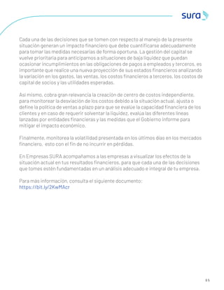 6 5
Cada una de las decisiones que se tomen con respecto al manejo de la presente
situación generan un impacto ﬁnanciero que debe cuantiﬁcarse adecuadamente
para tomar las medidas necesarias de forma oportuna. La gestión del capital se
vuelve prioritaria para anticiparnos a situaciones de baja liquidez que puedan
ocasionar incumplimientos en las obligaciones de pagos a empleados y terceros, es
importante que realice una nueva proyección de sus estados ﬁnancieros analizando
la variación en los gastos, las ventas, los costos ﬁnancieros a terceros, los costos de
capital de socios y las utilidades esperadas.
Así mismo, cobra gran relevancia la creación de centro de costos independiente,
para monitorear la desviación de los costos debido a la situación actual, ajusta o
deﬁne la política de ventas a plazo para que se evalúe la capacidad ﬁnanciera de los
clientes y en caso de requerir solventar la liquidez, evalúa las diferentes líneas
lanzadas por entidades ﬁnancieras y las medidas que el Gobierno informe para
mitigar el impacto económico.
Finalmente, monitorea la volatilidad presentada en los últimos días en los mercados
ﬁnanciero, esto con el ﬁn de no incurrir en pérdidas.
En Empresas SURA acompañamos a las empresas a visualizar los efectos de la
situación actual en tus resultados ﬁnancieros, para que cada una de las decisiones
que tomes estén fundamentadas en un análisis adecuado e integral de tu empresa.
Para más información, consulta el siguiente documento:
https://bit.ly/2KwMAcr
 