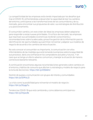 6 7
La competitividad de las empresas está siendo impactada por los desafíos que
trae el COVID-19, enfrentándolas a desarrollar la capacidad de leer los cambios
del entorno y anticiparse a las transformaciones de los consumidores y de su
mercado, para sincronizar sus propuestas de valor, sus estrategias de distribución
y su posicionamiento.
El consumidor cambio y en este orden de ideas las empresas deben adaptarse
para responder a estas nuevas prioridades. En el foco de mercado, las empresas
que reactivan sus actividades económicas recibirán conocimiento y
recomendaciones sobre la adecuada y proactiva gestión de la información para la
identiﬁcación de oportunidades que permitan reinventar y adaptar sus modelos de
negocio de acuerdo a los cambios de esta situación.
No solo conocer al consumidor es importante, la comunicación con ellos
informándolos de las medidas que está tomando la empresa sobre la seguridad de
sus procesos, dará una conﬁanza en los compradores actuales y futuros. Y en
caso que se tenga un efecto adverso comunicar y manejar la situación de manera
correcta es bastante relevante.
A continuación encontraras algunas recomendaciones generales sobre cambios en
el entorno y hábitos de consumo que afectan tu estrategia y modelo de negocio para
la toma de decisiones: https://bit.ly/2S5kbhU
Gestión de quejas y comunicación con grupos de interés y comunidades:
https://bit.ly/3cMroLS
La crisis como la posibilidad para reinventar el modelo de negocio:
https://bit.ly/2KyqpTu
Tendencias COVID-19 que está cambiando y como debemos anticiparnos:
https://bit.ly/2Vyox3b
 