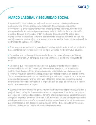 6 9
MARCO LABORAL Y SEGURIDAD SOCIAL
La prestación personal del servicio en los contratos de trabajo puede verse
comprometida como consecuencia del riesgo de contagio que implica el
coronavirus. El empleador podrá acudir a las siguientes opciones, sin embargo,
el empleado siempre deberá poner en conocimiento de inmediato, su situación
especial de salud bien sea por orden médica de distanciamiento social o por
expedición de incapacidad temporal debidamente expedida por la red de su EPS:
trabajo en casa, teletrabajo y rotación de turnos para evitar horas pico en el servicio
de transporte público, entre otras.
• Si se hizo una variación en la jornada de trabajo o salario, esta podrá ser sostenida
hasta tanto las partes lo consideren, siempre y cuando medie el mutuo acuerdo.
• Es posible que recibas peticiones o solicitudes de tus empleados, por lo que
deberás contar con un canal para el direccionamiento, atención y respuesta de
estas.
• Es posible que recibas comunicaciones o quejas por parte de autoridades
de control (Ministerio de Trabajo) por lo que deberás contar con información
suﬁciente de las decisiones adoptadas con su personal durante la cuarentena,
y tenerlas muy bien documentadas para que pueda responderlas en debida forma.
Te recomendamos que todas las decisiones que se tomen por parte de la empresa,
estén sustentadas en razones objetivas y técnicas como, por ejemplo: estados
ﬁnancieros en donde se evidencie la imposibilidad de pago de nóminas o el riesgo
de incurrir en un cese de pagos.
• Eventualmente el empleador podrá recibir notiﬁcaciones de procesos judiciales o
prejudiciales por las decisiones adoptadas con su personal durante la cuarentena,
por lo que se recomienda acceder al derecho a la debida defensa, asesorándose de
abogados expertos en temas laborales. En Empresas SURA te contactamos con un
aliado para que te acompañe en estos trámites, cuyos honorarios serán asumidos
por el empresario, con descuentos especiales por ser direccionado por nosotros;
además, te ofrecemos toda la información que requieras.
 