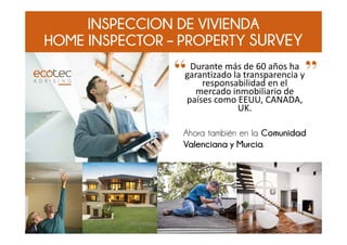 INSPECCION DE VIVIENDA
HOME INSPECTOR – PROPERTY SURVEY
Durante más de 60 años ha 
garantizado la transparencia y 
responsabilidad en el 
mercado inmobiliario de 
países como EEUU, CANADA, 
UK.
Ahora también en la Comunidad
Valenciana y Murcia.
“ ”
www.ecotecadv.com, info@ecotecadv.com 1
 