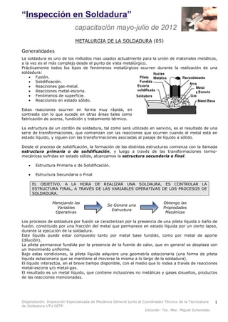 Organización: Inspección Especializada de Mecánica General junto al Coordinador Técnico de la Tecnicatura 
de Soldadura UTU CETP. 
Docente: Tec. Mec. Miguel Eyheralde. 
1 
METALURGIA DE LA SOLDADURA (05) 
Generalidades 
La soldadura es uno de los métodos mas usados actualmente para la unión de materiales metálicos, 
a la vez es el más complejo desde el punto de vista metalúrgico. 
Prácticamente todos los tipos de fenómenos metalúrgicos ocurren durante la realización de una 
soldadura: 
· Fusión. 
· Solidificación. 
· Reacciones gas-metal. 
· Reacciones metal-escoria. 
· Fenómenos de superficie. 
· Reacciones en estado sólido. 
Estas reacciones ocurren en forma muy rápida, en 
contraste con lo que sucede en otras áreas tales como 
fabricación de aceros, fundición y tratamiento térmico. 
La estructura de un cordón de soldadura, tal como será utilizado en servicio, es el resultado de una 
serie de transformaciones, que comienzan con las reacciones que ocurren cuando el metal está en 
estado líquido, y siguen con las transformaciones asociadas al pasaje de líquido a sólido. 
Desde el proceso de solidificación, la formación de las distintas estructuras comienza con la llamada 
estructura primaria o de solidificación, y luego a través de las transformaciones termo-mecánicas 
sufridas en estado sólido, alcanzamos la estructura secundaria o final. 
· Estructura Primaria o de Solidificación. 
· Estructura Secundaria o Final 
EL OBJETIVO, A LA HORA DE REALIZAR UNA SOLDAURA, ES CONTROLAR LA 
ESTRUCTURA FINAL, A TRAVÉS DE LAS VARIABLES OPERATIVAS DE LOS PROCESOS DE 
SOLDADURA. 
Manejando las 
Variables 
Operativas 
Se Genera una 
Estructura 
Obtengo las 
Propiedades 
Mecánicas 
Los procesos de soldadura por fusión se caracterizan por la presencia de una pileta líquida o baño de 
fusión, constituido por una fracción del metal que permanece en estado líquida por un cierto lapso, 
durante la ejecución de la soldadura. 
Este líquido puede estar compuesto tanto por metal base fundido, como por metal de aporte 
(dilución). 
La pileta permanece fundida por la presencia de la fuente de calor, que en general se desplaza con 
un movimiento uniforme. 
Bajo estas condiciones, la pileta líquida adquiere una geometría estacionaria (una forma de pileta 
líquida estacionaria que se mantiene al moverse la misma a lo largo de la soldadura). 
El líquido interactúa, en el breve tiempo disponible, con el medio que lo rodea a través de reacciones 
metal-escoria y/o metal-gas. 
El resultado es un metal líquido, que contiene inclusiones no metálicas y gases disueltos, productos 
de las reacciones mencionadas. 
 