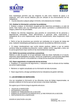 Esta metodología permitirá usar las imágenes no sólo como material de apoyo a la
inspección, sino como recurso didáctico para ser utilizado en los entrenamientos con los
trabajadores.
• Cuando descubra cualquier peligro inminente, tome decisiones de inmediato.
10.3. Analizar la información y priorizar los problemas
• Analizar y evaluar, la información recogida permite determinar prioridades y un plan de
acción. Esto implica usar una metodología para valorar cuantitativa o cualitativamente los
riesgos y determinar las prioridades.
• Elaborar los informes respectivos, para ponerlos en conocimiento de las personas y
dependencias interesadas. (Nivel administrativo o gerencial, jefes, supervisores y
trabajadores de la zona inspeccionada, áreas de mantenimiento, salud ocupacional, entre
otros).
• Definir el tipo de situaciones que ameriten ser analizadas con el equipo de trabajo del
área, mediante metodologías participativas de solución de problemas (Momento sincero).
• El trabajo interdisciplinario aquí surtirá efectos positivos, debido a que se podrán
combinar todas las variables de producción, costos, calidad, confort, seguridad, y otros, con
lo cual se garantizará mayor acierto en las recomendaciones sugeridas.
10.4. Definir las acciones correctivas y preventivas
Elaborar un plan de acción en el que participen todas las áreas implicadas en el asunto,
asignando responsabilidades concretas, fechas de cumplimiento y presupuestos disponibles
para acometer la solución a los problemas o manejo de las situaciones encontradas.
10.5. Hacer seguimiento a la ejecución de las acciones
• Establecer un mecanismo de seguimiento y evaluación sobre la eficacia de las medidas
de control implementadas.
• Mantener un registro actualizado con la información de todo el proceso.
• Hacer seguimiento y divulgar periódicamente los indicadores de gestión definidos.
11. LOS INFORMES DE INSPECCIÓN:
Una vez recopilada la información en las diferentes zonas de trabajo inspeccionadas, se
procede a elaborar el informe que se hará conocer a las áreas implicadas.
Se sugiere que el informe tenga la siguiente estructura :
• FECHA DE LA INSPECCIÓN.
• DEPENDENCIA O SECCIÓN.
• NÚMERO DE TRABAJADORES DE LA SECCIÓN.
• NÚMERO DE ACCIDENTES OCURRIDOS EN EL ÚLTIMO PERIODO EN LA SECCIÓN.
• PARTICIPANTES EN LA INSPECCIÓN.
 