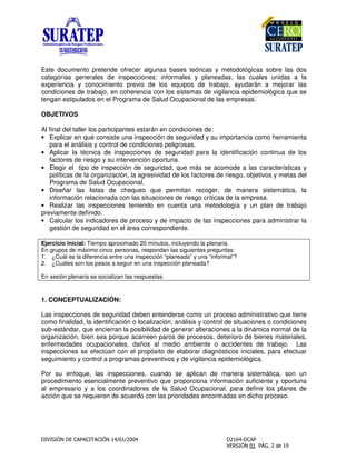 Este documento pretende ofrecer algunas bases teóricas y metodológicas sobre las dos
categorías generales de inspecciones: informales y planeadas, las cuales unidas a la
experiencia y conocimiento previo de los equipos de trabajo, ayudarán a mejorar las
condiciones de trabajo, en coherencia con los sistemas de vigilancia epidemiológica que se
tengan estipulados en el Programa de Salud Ocupacional de las empresas.
OBJETIVOS
Al final del taller los participantes estarán en condiciones de:
• Explicar en qué consiste una inspección de seguridad y su importancia como herramienta
para el análisis y control de condiciones peligrosas.
• Aplicar la técnica de inspecciones de seguridad para la identificación continua de los
factores de riesgo y su intervención oportuna.
• Elegir el tipo de inspección de seguridad, que más se acomode a las características y
políticas de la organización, la agresividad de los factores de riesgo, objetivos y metas del
Programa de Salud Ocupacional.
• Diseñar las listas de chequeo que permitan recoger, de manera sistemática, la
información relacionada con las situaciones de riesgo críticas de la empresa.
• Realizar las inspecciones teniendo en cuenta una metodología y un plan de trabajo
previamente definido.
• Calcular los indicadores de proceso y de impacto de las inspecciones para administrar la
gestión de seguridad en el área correspondiente.
Ejercicio inicial: Tiempo aproximado 20 minutos, incluyendo la plenaria.
En grupos de máximo cinco personas, respondan las siguientes preguntas:
1. ¿Cuál es la diferencia entre una inspección “planeada” y una “informal”?
2. ¿Cuáles son los pasos a seguir en una inspección planeada?
En sesión plenaria se socializan las respuestas.
1. CONCEPTUALIZACIÓN:
Las inspecciones de seguridad deben entenderse como un proceso administrativo que tiene
como finalidad, la identificación o localización, análisis y control de situaciones o condiciones
sub-estándar, que encierran la posibilidad de generar alteraciones a la dinámica normal de la
organización, bien sea porque acarreen paros de procesos, deterioro de bienes materiales,
enfermedades ocupacionales, daños al medio ambiente o accidentes de trabajo. Las
inspecciones se efectúan con el propósito de elaborar diagnósticos iniciales, para efectuar
seguimiento y control a programas preventivos y de vigilancia epidemiológica.
Por su enfoque, las inspecciones, cuando se aplican de manera sistemática, son un
procedimiento esencialmente preventivo que proporciona información suficiente y oportuna
al empresario y a los coordinadores de la Salud Ocupacional, para definir los planes de
acción que se requieren de acuerdo con las prioridades encontradas en dicho proceso.
 