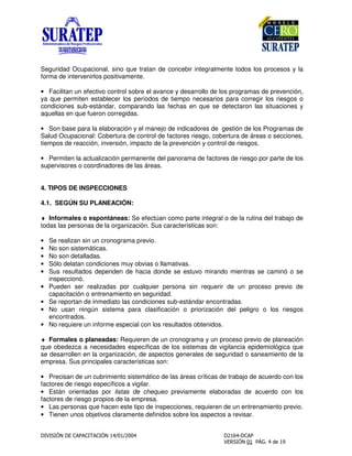 Seguridad Ocupacional, sino que tratan de concebir integralmente todos los procesos y la
forma de intervenirlos positivamente.
• Facilitan un efectivo control sobre el avance y desarrollo de los programas de prevención,
ya que permiten establecer los períodos de tiempo necesarios para corregir los riesgos o
condiciones sub-estándar, comparando las fechas en que se detectaron las situaciones y
aquellas en que fueron corregidas.
• Son base para la elaboración y el manejo de indicadores de gestión de los Programas de
Salud Ocupacional: Cobertura de control de factores riesgo, cobertura de áreas o secciones,
tiempos de reacción, inversión, impacto de la prevención y control de riesgos.
• Permiten la actualización permanente del panorama de factores de riesgo por parte de los
supervisores o coordinadores de las áreas.
4. TIPOS DE INSPECCIONES
4.1. SEGÚN SU PLANEACIÓN:
♦ Informales o espontáneas: Se efectúan como parte integral o de la rutina del trabajo de
todas las personas de la organización. Sus características son:
• Se realizan sin un cronograma previo.
• No son sistemáticas.
• No son detalladas.
• Sólo delatan condiciones muy obvias o llamativas.
• Sus resultados dependen de hacia donde se estuvo mirando mientras se caminó o se
inspeccionó.
• Pueden ser realizadas por cualquier persona sin requerir de un proceso previo de
capacitación o entrenamiento en seguridad.
• Se reportan de inmediato las condiciones sub-estándar encontradas.
• No usan ningún sistema para clasificación o priorización del peligro o los riesgos
encontrados.
• No requiere un informe especial con los resultados obtenidos.
♦ Formales o planeadas: Requieren de un cronograma y un proceso previo de planeación
que obedezca a necesidades específicas de los sistemas de vigilancia epidemiológica que
se desarrollen en la organización, de aspectos generales de seguridad o saneamiento de la
empresa. Sus principales características son:
• Precisan de un cubrimiento sistemático de las áreas críticas de trabajo de acuerdo con los
factores de riesgo específicos a vigilar.
• Están orientadas por listas de chequeo previamente elaboradas de acuerdo con los
factores de riesgo propios de la empresa.
• Las personas que hacen este tipo de inspecciones, requieren de un entrenamiento previo.
• Tienen unos objetivos claramente definidos sobre los aspectos a revisar.
 