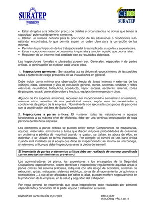 • Están dirigidas a la detección precoz de detalles y circunstancias no obvias que tienen la
capacidad potencial de generar siniestros.
• Utilizan un sistema definido para la priorización de las situaciones o condiciones sub-
estándar encontradas, lo que permite sugerir un orden claro para la corrección de las
mismas.
• Permiten la participación de los trabajadores del área implicada, sus jefes y supervisores.
• Estas inspecciones tratan de determinar lo que falla y también aquello que podría fallar.
• Requieren de un informe final detallado con los resultados obtenidos.
Las inspecciones formales o planeadas pueden ser: Generales, especiales y de partes
críticas. A continuación se explican cada una de ellas.
1. Inspecciones generales: Son aquellas que se dirigen al reconocimiento de las posibles
fallas o factores de riesgo presentes en las instalaciones en general.
Debe incluir como mínimo una observación directa de áreas internas y externas de los
edificios, pisos, carreteras y vías de circulación general, techos, sistemas, tendidos y redes
eléctricas, neumáticas, hidráulicas, acueductos, vapor, escalas, escaleras, terrenos, zonas
de parqueo, estado general de orden y limpieza, equipos de emergencia y otros.
Algunos de los aspectos anteriores, requieren ser inspeccionados semestral o anualmente,
mientras otros necesitan de una periodicidad menor, según sean las necesidades y
condiciones de peligro de la empresa. Normalmente son ejecutadas por grupos de personas
con la coordinación del área de Salud Ocupacional.
2. Inspecciones a partes críticas: El mantener todas las instalaciones y equipos
funcionando a su máximo nivel de eficiencia, debe ser una continua preocupación de toda
persona dentro de la empresa.
Los elementos o partes críticas se pueden definir como: Componentes de maquinarias,
equipos, materiales, estructuras o áreas que ofrecen mayores probabilidades de ocasionar
un problema o pérdida de magnitud cuando se gastan, se dañan, se abusa de ellos, se
maltratan o se utilizan en forma inadecuada. Por ejemplo: el esmeril es una parte crítica
cuando está instalado en el equipo que debe ser inspeccionado; así mismo en una bodega,
un elemento crítico que debe inspeccionarse es la piedra del esmeril.
El inventario de partes o elementos críticos debe ser realizado de manera coordinada
con el área de mantenimiento preventivo.
Los administradores de planta, los supervisores y los encargados de la Seguridad
Ocupacional especialmente, deben identificar e inspeccionar regularmente aquellas áreas o
partes críticas del sistema (calderas, máquinas con alto riesgo de accidente, sistemas de
extracción, grúas, malacates, sistemas eléctricos, zonas de almacenamiento de químicos y
combustibles …) que al ser afectadas por daños o fallas, puedan interferir negativamente en
la producción de la empresa, en la salud y seguridad del trabajador.
Por regla general se recomienda que estas inspecciones sean realizadas por personal
especializado y conocedor de la parte, equipo o instalación a revisar.
 