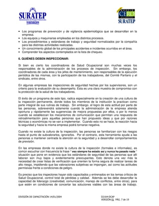 • Los programas de prevención y de vigilancia epidemiológica que se desarrollan en la
empresa.
• Los equipos y maquinarias empleadas en los distintos procesos.
• Los procedimientos y estándares de trabajo y seguridad normalizados por la compañía
para las distintas actividades realizadas.
• Un conocimiento global de los principales accidentes e incidentes ocurridos en el área.
• Comprender los aspectos contemplados en la lista de chequeo.
6. QUIÉNES DEBEN INSPECCIONAR:
Si bien es cierto los coordinadores de Salud Ocupacional son muchas veces los
responsables de la administración de los procesos de inspección. Sin embargo, los
coordinadores de cada área y los jefes de mantenimiento, son responsables de la ejecución
periódica de las mismas, con la participación de los trabajadores, del Comité Paritario y el
sindicato, entre otros.
En algunas empresas las inspecciones de seguridad hechas por los supervisores, son un
criterio para la evaluación de su desempeño. Esta es una clara muestra de compromiso con
la protección de la salud de los trabajadores.
El éxito de un programa de este tipo, radica especialmente en la creación de una cultura de
la inspección permanente, donde todos los miembros de la institución la practican como
parte integral de sus rutinas de trabajo. Sin embargo. el logro de esta actitud por parte de
las personas, sobrevendrá solamente cuando la administración de la empresa atienda
oportuna y rápidamente las sugerencias de mejora propuestas por ellos, o por lo menos
cuando se establezcan los mecanismos de comunicación que permitan una respuesta de
retroalimentación para aquellas personas que han propuesto ideas y que por razones
técnicas o económicas no se van a implementar. Cuando esto no se hace, la reacción hacia
la seguridad y hacia la misma empresa podrá tornarse negativa.
Cuando no existe la cultura de la inspección, las personas se familiarizan con los riesgos
hasta el punto de subvalorarlos, ignorarlos. Por el contrario, esta herramienta ayuda a las
personas a mantener centrada la atención en la seguridad y a desarrollar comportamientos
de previsión.
En las empresas donde no existe la cultura de la inspección (formales e informales), es
común escuchar con frecuencia la frase “ eso siempre ha estado así y nunca ha pasado nada “
situación que pone en evidencia que los estándares de seguridad de las personas que allí
laboran son muy bajos y evidentemente preocupantes. Esto denota una vez más la
necesidad de crear listas de verificación que orienten la forma segura de realizar tareas de
alto riesgo, impidiendo que las valoraciones subjetivas se impongan, así como las actitudes
permisivas frente a condiciones de peligro.
Es preciso que los inspectores hayan sido capacitados y entrenados en los temas críticos de
Salud Ocupacional, control total de pérdidas y calidad. Además se les debe desarrollar la
capacidad de liderazgo (creatividad, comunicación, manejo de conflictos, entre otros), para
que estén en condiciones de concertar las soluciones viables con las áreas de trabajo.
 