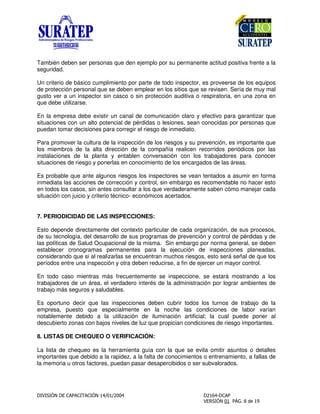 También deben ser personas que den ejemplo por su permanente actitud positiva frente a la
seguridad.
Un criterio de básico cumplimiento por parte de todo inspector, es proveerse de los equipos
de protección personal que se deben emplear en los sitios que se revisen. Sería de muy mal
gusto ver a un inspector sin casco o sin protección auditiva o respiratoria, en una zona en
que debe utilizarse.
En la empresa debe existir un canal de comunicación claro y efectivo para garantizar que
situaciones con un alto potencial de pérdidas o lesiones, sean conocidas por personas que
puedan tomar decisiones para corregir el riesgo de inmediato.
Para promover la cultura de la inspección de los riesgos y su prevención, es importante que
los miembros de la alta dirección de la compañía realicen recorridos periódicos por las
instalaciones de la planta y entablen conversación con los trabajadores para conocer
situaciones de riesgo y ponerlas en conocimiento de los encargados de las áreas.
Es probable que ante algunos riesgos los inspectores se vean tentados a asumir en forma
inmediata las acciones de corrección y control, sin embargo es recomendable no hacer esto
en todos los casos, sin antes consultar a los que verdaderamente saben cómo manejar cada
situación con juicio y criterio técnico- económicos acertados.
7. PERIODICIDAD DE LAS INSPECCIONES:
Esto depende directamente del contexto particular de cada organización, de sus procesos,
de su tecnología, del desarrollo de sus programas de prevención y control de pérdidas y de
las políticas de Salud Ocupacional de la misma. Sin embargo por norma general, se deben
establecer cronogramas permanentes para la ejecución de inspecciones planeadas,
considerando que si al realizarlas se encuentran muchos riesgos, esto será señal de que los
períodos entre una inspección y otra deben reducirse, a fin de ejercer un mayor control.
En todo caso mientras más frecuentemente se inspeccione, se estará mostrando a los
trabajadores de un área, el verdadero interés de la administración por lograr ambientes de
trabajo más seguros y saludables.
Es oportuno decir que las inspecciones deben cubrir todos los turnos de trabajo de la
empresa, puesto que especialmente en la noche las condiciones de labor varían
notablemente debido a la utilización de iluminación artificial; la cual puede poner al
descubierto zonas con bajos niveles de luz que propician condiciones de riesgo importantes.
8. LISTAS DE CHEQUEO O VERIFICACIÓN:
La lista de chequeo es la herramienta guía con la que se evita omitir asuntos o detalles
importantes que debido a la rapidez, a la falta de conocimientos o entrenamiento, a fallas de
la memoria u otros factores, puedan pasar desapercibidos o ser subvalorados.
 