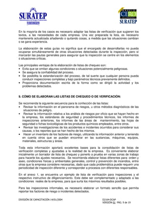 En la mayoría de los casos es necesario adaptar las listas de verificación que sugieren los
textos, a las necesidades de cada empresa. Una vez preparada la lista, es necesario
mantenerla actualizada añadiendo o quitando cosas, a medida que las situaciones cambian
o se gana experiencia.
La elaboración de estas guías no significa que el encargado de desarrollarlas no pueda
ocuparse simultáneamente de otras situaciones detectadas durante la inspección, pero sí
marcarán las pautas generales para asegurar que la inspección se centre en los elementos
o situaciones críticas.
Las principales ventajas de la elaboración de listas de chequeo son:
• Evita que se omitan algunas condiciones o situaciones potencialmente peligrosas.
• Se asegura la confiabilidad del proceso.
• Se posibilita la estandarización del proceso, de tal suerte que cualquier persona pueda
conducir inspecciones completas y bajo parámetros técnicos previamente definidos.
• Proporciona documentación escrita de la forma como se dirigió la actividad y los
problemas detectados.
9. CÓMO SE ELABORAN LAS LISTAS DE CHEQUEO O DE VERIFICACIÓN:
Se recomienda la siguiente secuencia para la confección de las listas:
• Revisar la información en el panorama de riesgos, u otros métodos diagnósticos de las
situaciones de peligro.
• Revisar la información relativa a los análisis de riesgos por oficio que se hayan hecho en
la empresa, los estándares de seguridad y procedimientos técnicos, los informes de
inspecciones anteriores, los informes de las áreas de mantenimiento, las hojas de
seguridad o fichas toxicológicas de los productos químicos empleados, entre otros.
• Revisar las investigaciones de los accidentes e incidentes ocurridos para considerar sus
causas, o los reportes que se han hecho de los mismos.
• Hacer un inventario de los factores de riesgo, utilizando la información anterior y teniendo
en cuenta otros que se puedan encontrar en las sustancias, máquinas, equipos,
materiales, estructuras y áreas.
Toda esta información aportará excelentes bases para la consolidación de listas de
verificación completas y ajustadas a la realidad de la empresa. Es conveniente elaborar
inicialmente un borrador de lista de chequeo y ponerlo a prueba en varias zonas de trabajo
para hacerle los ajustes necesarios. Se recomienda elaborar listas diferentes para: orden y
aseo, condiciones físicas y ambientales generales, control y prevención de incendios, entre
otras que la empresa considere necesarias, dado que cada problemática puede requerir una
periodicidad de inspección diferente y corresponder a procesos con diferentes responsables.
En el anexo 1, se encuentra un ejemplo de lista de verificación para inspecciones y el
respectivo instructivo de diligenciamiento. Este debe ser complementado y adaptado a las
condiciones reales de la empresa, para que surta los máximos resultados posibles.
Para las inspecciones informales, es necesario elaborar un formato sencillo que permita
reportar los factores de riesgo o incidentes detectados.
 